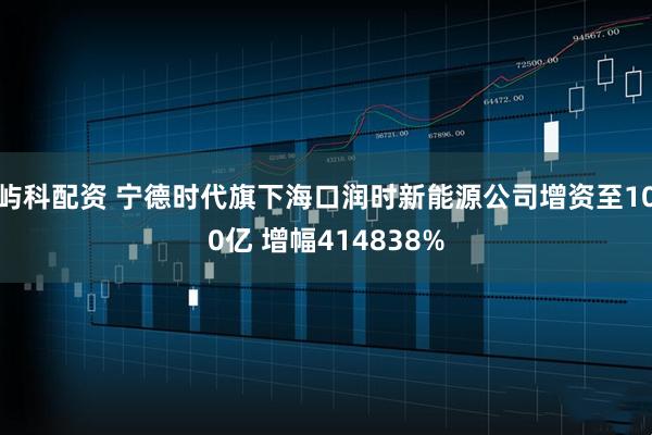 屿科配资 宁德时代旗下海口润时新能源公司增资至100亿 增幅414838%