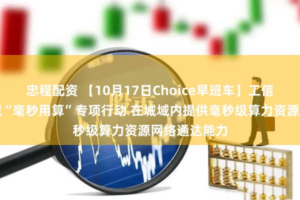 忠程配资 【10月17日Choice早班车】工信部：开展城域“毫秒用算”专项行动 在城域内提供毫秒级算力资源网络通达能力