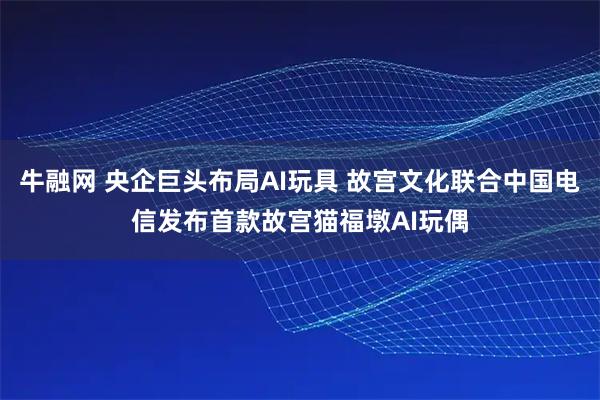 牛融网 央企巨头布局AI玩具 故宫文化联合中国电信发布首款故宫猫福墩AI玩偶
