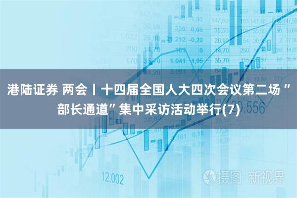 港陆证券 两会丨十四届全国人大四次会议第二场“部长通道”集中采访活动举行(7)