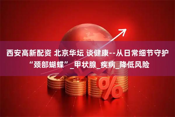 西安高新配资 北京华坛 谈健康--从日常细节守护 “颈部蝴蝶”_甲状腺_疾病_降低风险