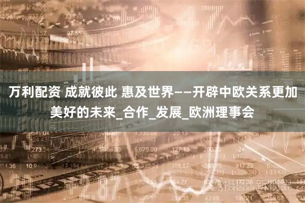万利配资 成就彼此 惠及世界——开辟中欧关系更加美好的未来_合作_发展_欧洲理事会