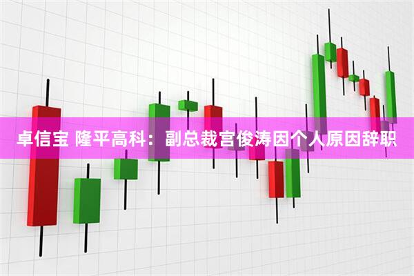 卓信宝 隆平高科：副总裁宫俊涛因个人原因辞职