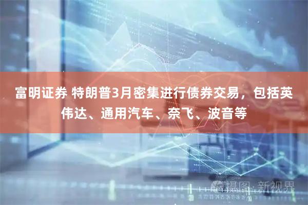 富明证券 特朗普3月密集进行债券交易，包括英伟达、通用汽车、奈飞、波音等