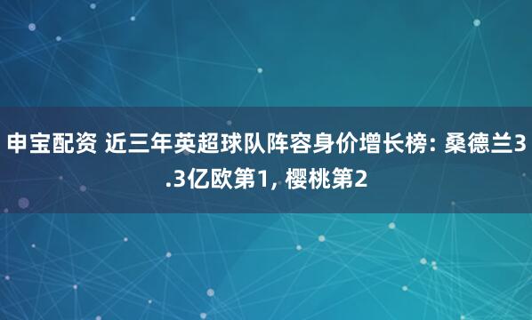 申宝配资 近三年英超球队阵容身价增长榜: 桑德兰3.3亿欧第1, 樱桃第2
