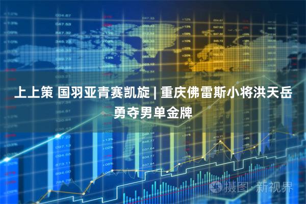 上上策 国羽亚青赛凯旋 | 重庆佛雷斯小将洪天岳勇夺男单金牌