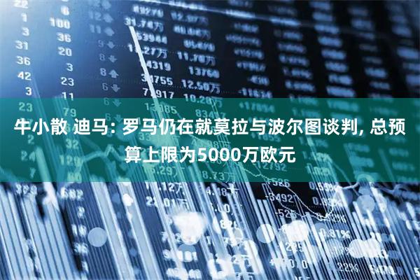 牛小散 迪马: 罗马仍在就莫拉与波尔图谈判, 总预算上限为5000万欧元